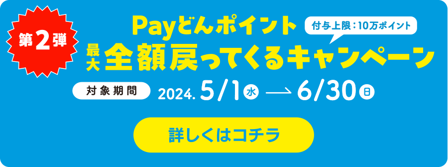 第2弾　Payどんポイント最大全額戻ってくるキャンペーン(付与上限10万ポイント)対象期間:2024.5.10〜6.30 詳しくはコチラ